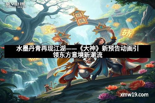 水墨丹青再现江湖——《大神》新预告动画引领东方意境新潮流