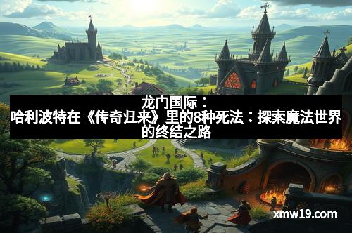 龙门国际：哈利波特在《传奇归来》里的8种死法：探索魔法世界的终结之路