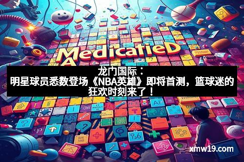 龙门国际：明星球员悉数登场《NBA英雄》即将首测，篮球迷的狂欢时刻来了！